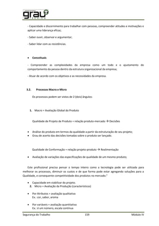 Segurança do Trabalho 159 Módulo IV
- Capacidade e discernimento para trabalhar com pessoas, compreender atitudes e motivações e
aplicar uma liderança eficaz;
- Saber ouvir, observar e argumentar;
- Saber lidar com as resistências.
 Conceituais
- Compreender as complexidades da empresa como um todo e o ajustamento do
comportamento da pessoa dentro da estrutura organizacional da empresa;
- Atuar de acordo com os objetivos e as necessidades da empresa.
3.2. Processos Macro e Micro
Os processos podem ser vistos de 2 (dois) ângulos:
1. Macro = Avaliação Global do Produto
Qualidade de Projeto de Produto = relação produto-mercado  Decisões
 Análise do produto em termos da qualidade a partir da estruturação de seu projeto;
 Grau de acerto das decisões tomadas sobre o produto ser lançado.
Qualidade de Conformação = relação projeto-produto  Realimentação
 Avaliação de variações das especificações de qualidade de um mesmo produto;
Este profissional precisa pensar o tempo inteiro como a tecnologia pode ser utilizada para
melhorar os processos, diminuir os custos e de que forma pode estar agregando soluções para a
ualidade, e consequente competitividade dos produtos no mercado.”
 Capacidade em viabilizar do projeto.
2. Micro = Avaliação da Produção (característicos)
 Por Atributos = avaliação qualitativa
Ex.: cor, sabor, aroma
 Por variáveis = avaliação quantitativa
Ex.: é um número, escala contínua
 
