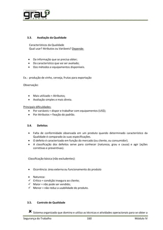 Segurança do Trabalho 160 Módulo IV
3.3. Avaliação da Qualidade
Característicos da Qualidade
Qual usar? Atributos ou Variáveis? Depende:
 Da informação que se precisa obter;
 Do característico que vai ser avaliado;
 Dos métodos e equipamentos disponíveis.
Ex.: produção de vinho, cerveja, frutas para exportação
Observação:
 Mais utilizado = Atributos;
 Avaliação simples e mais direta.
Principais dificuldades:
 Por variáveis = dispor e trabalhar com equipamentos (US$);
 Por Atributos = fixação do padrão.
3.4. Defeitos
 Falta de conformidade observada em um produto quando determinado característico da
Qualidade é comparado às suas especificações.
 O defeito é caracterizado em função do mercado (ou cliente, ou consumidor).
 A classificação dos defeitos serve para conhecer (natureza, grau e causa) e agir (ações
corretivas e preventivas).
Classificação básica (não excludentes):
 Ocorrência: área externa ou funcionamento do produto
 Natureza:
 Crítico = condição insegura ao cliente;
 Maior = não pode ser vendido;
 Menor = não reduz a usabilidade do produto.
3.5. Controle de Qualidade
 Sistema organizado que domina e utiliza as técnicas e atividades operacionais para se obter a
 