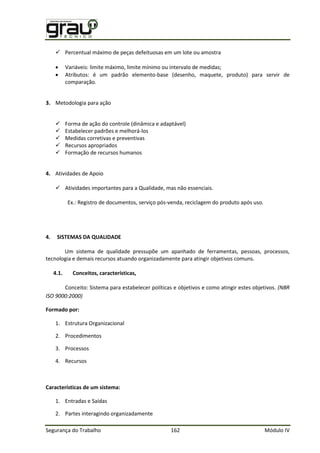 Segurança do Trabalho 162 Módulo IV
 Percentual máximo de peças defeituosas em um lote ou amostra
 Variáveis: limite máximo, limite mínimo ou intervalo de medidas;
 Atributos: é um padrão elemento-base (desenho, maquete, produto) para servir de
comparação.
3. Metodologia para ação
 Forma de ação do controle (dinâmica e adaptável)
 Estabelecer padrões e melhorá-los
 Medidas corretivas e preventivas
 Recursos apropriados
 Formação de recursos humanos
4. Atividades de Apoio
 Atividades importantes para a Qualidade, mas não essenciais.
Ex.: Registro de documentos, serviço pós-venda, reciclagem do produto após uso.
4. SISTEMAS DA QUALIDADE
Um sistema de qualidade pressupõe um apanhado de ferramentas, pessoas, processos,
tecnologia e demais recursos atuando organizadamente para atingir objetivos comuns.
4.1. Conceitos, características,
Conceito: Sistema para estabelecer políticas e objetivos e como atingir estes objetivos. (NBR
ISO 9000:2000)
Formado por:
1. Estrutura Organizacional
2. Procedimentos
3. Processos
4. Recursos
Características de um sistema:
1. Entradas e Saídas
2. Partes interagindo organizadamente
 