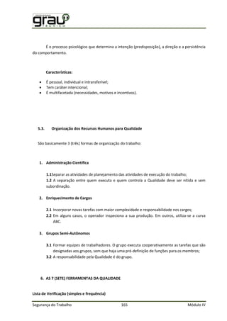 Segurança do Trabalho 165 Módulo IV
É o processo psicológico que determina a intenção (predisposição), a direção e a persistência
do comportamento.
Características:
 É pessoal, individual e intransferível;
 Tem caráter intencional;
 É multifacetada (necessidades, motivos e incentivos).
5.3. Organização dos Recursos Humanos para Qualidade
São basicamente 3 (três) formas de organização do trabalho:
1. Administração Científica
1.1Separar as atividades de planejamento das atividades de execução do trabalho;
1.2 A separação entre quem executa e quem controla a Qualidade deve ser nítida e sem
subordinação.
2. Enriquecimento de Cargos
2.1 Incorporar novas tarefas com maior complexidade e responsabilidade nos cargos;
2.2 Em alguns casos, o operador inspeciona a sua produção. Em outros, utiliza-se a curva
ABC.
3. Grupos Semi-Autônomos
3.1 Formar equipes de trabalhadores. O grupo executa cooperativamente as tarefas que são
designadas aos grupos, sem que haja uma pré-definição de funções para os membros;
3.2 A responsabilidade pela Qualidade é do grupo.
6. AS 7 (SETE) FERRAMENTAS DA QUALIDADE
Lista de Verificação (simples e frequência)
 