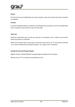 Segurança do Trabalho 166 Módulo IV
O que é
Uma lista de itens pré-estabelecidos que serão marcados a partir do momento que forem realizados
ou avaliados.
Use para
A Lista de Verificação Simples é usada para a certificação de que os passos ou itens pré-estabelecidos
foram cumpridos ou para avaliar em que nível eles estão.
Como usar
Determine exatamente quais os itens que precisam ser verificados, como a ordem de uma tarefa,
pontos que devem ser verificados.
Monte um formulário onde a pessoa que for preencher possa marcar um “X” ao lado item verificado
ou no critério estabelecido de avaliação (exemplo: ruim, regular, bom e excelente).
Exemplo de Lista de Verificação Simples:
bjetivo: Avaliar a “ rdem antida” na implantação do programa 5 s na empresa.
arque com um “X” na resposta correspondente ao item:
 