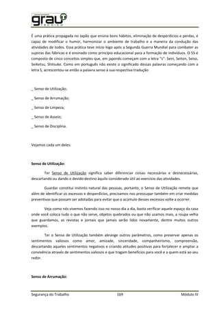 Segurança do Trabalho 169 Módulo IV
É uma prática propagada no Japão que ensina bons hábitos, eliminação de desperdícios e perdas, é
capaz de modificar o humor, harmonizar o ambiente de trabalho e a maneira da condução das
atividades de todos. Essa prática teve início logo após a Segunda Guerra Mundial para combater as
sujeiras das fábricas e é ensinado como princípio educacional para a formação de indivíduos. O 5S é
composto de cinco conceitos simples que, em japonês começam com a letra “s”: eiri, eiton, eiso,
Seiketsu, Shitsuke. Como em português não existe o significado dessas palavras começando com a
letra S, acrescentou-se então a palavra senso à sua respectiva tradução:
_ Senso de Utilização;
_ Senso de Arrumação;
_ Senso de Limpeza;
_ Senso de Asseio;
_ Senso de Disciplina.
Vejamos cada um deles:
Senso de Utilização:
Ter Senso de Utilização significa saber diferenciar coisas necessárias e desnecessárias,
descartando ou dando o devido destino àquilo considerado útil ao exercício das atividades.
Guardar constitui instinto natural das pessoas, portanto, o Senso de Utilização remete que
além de identificar os excessos e desperdícios, precisamos nos preocupar também em criar medidas
preventivas que possam ser adotadas para evitar que o acúmulo desses excessos volte a ocorrer.
Veja como nós vivemos fazendo isso no nosso dia a dia, basta verificar aquele espaço da casa
onde você coloca tudo o que não serve, objetos quebrados ou que não usamos mais, a roupa velha
que guardamos, as revistas e jornais que jamais serão lidos novamente, dentre muitos outros
exemplos.
Ter o Senso de Utilização também abrange outros parâmetros, como preservar apenas os
sentimentos valiosos como amor, amizade, sinceridade, companheirismo, compreensão,
descartando aqueles sentimentos negativos e criando atitudes positivas para fortalecer e ampliar a
convivência através de sentimentos valiosos e que tragam benefícios para você e a quem está ao seu
redor.
Senso de Arrumação:
 