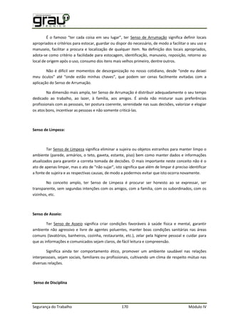 Segurança do Trabalho 170 Módulo IV
É o famoso “ter cada coisa em seu lugar”, ter Senso de Arrumação significa definir locais
apropriados e critérios para estocar, guardar ou dispor do necessário, de modo a facilitar o seu uso e
manuseio, facilitar a procura e localização de qualquer item. Na definição dos locais apropriados,
adota-se como critério a facilidade para estocagem, identificação, manuseio, reposição, retorno ao
local de origem após o uso, consumo dos itens mais velhos primeiro, dentre outros.
Não é dif cil ver momentos de desorganização no nosso cotidiano, desde “onde eu deixei
meu óculos” até “onde estão minhas chaves”, que podem ser cenas facilmente evitadas com a
aplicação do Senso de Arrumação.
Na dimensão mais ampla, ter Senso de Arrumação é distribuir adequadamente o seu tempo
dedicado ao trabalho, ao lazer, à família, aos amigos. É ainda não misturar suas preferências
profissionais com as pessoais, ter postura coerente, serenidade nas suas decisões, valorizar e elogiar
os atos bons, incentivar as pessoas e não somente criticá-las.
Senso de Limpeza:
Ter Senso de Limpeza significa eliminar a sujeira ou objetos estranhos para manter limpo o
ambiente (parede, armários, o teto, gaveta, estante, piso) bem como manter dados e informações
atualizados para garantir a correta tomada de decisões. O mais importante neste conceito não é o
ato de apenas limpar, mas o ato de "não sujar”, isto significa que além de limpar é preciso identificar
a fonte de sujeira e as respectivas causas, de modo a podermos evitar que isto ocorra novamente.
No conceito amplo, ter Senso de Limpeza é procurar ser honesto ao se expressar, ser
transparente, sem segundas intenções com os amigos, com a família, com os subordinados, com os
vizinhos, etc.
Senso de Asseio:
Ter Senso de Asseio significa criar condições favoráveis à saúde física e mental, garantir
ambiente não agressivo e livre de agentes poluentes, manter boas condições sanitárias nas áreas
comuns (lavatórios, banheiros, cozinha, restaurante, etc.), zelar pela higiene pessoal e cuidar para
que as informações e comunicados sejam claros, de fácil leitura e compreensão.
Significa ainda ter comportamento ético, promover um ambiente saudável nas relações
interpessoais, sejam sociais, familiares ou profissionais, cultivando um clima de respeito mútuo nas
diversas relações.
Senso de Disciplina
 