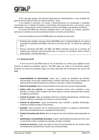 Segurança do Trabalho 172 Módulo IV
A ISO, cuja sigla significa International Organization for Standardization, é uma entidade não
governamental criada em 1947 com sede em Genebra - Suiça.
O seu objetivo é promover, no mundo, o desenvolvimento da normalização e atividades
relacionadas com a intenção de facilitar o intercâmbio internacional de bens e de serviços e para
desenvolver a cooperação nas esferas intelectual, científica, tecnológica e de atividade econômica.
As normas ISO 9000 não conferem qualidade extra à um produto (ou serviço), garantem
apenas que o produto (ou serviço) apresentará sempre as mesmas características.
As normas individuais da série ISO 9000 podem ser divididas em dois tipos:
 Diretrizes para seleção e uso das normas (ISO 9000) e para a implementação de um sistema
de gestão de qualidade 9 . Esta última usa frases do tipo: “ sistema de qualidade
deve...”.
 Normas contratuais (ISO 9001, ISO 9002, ISO 9003). Chamadas assim por se tratarem de
modelos para contratos entre fornecedor (que é a empresa em questão) e cliente. Utilizam
frases do tipo: “ fornecedor deve...”.
7.2 Elementos da ISO
A série de normas ISO 9000 baseia-se em 20 elementos ou critérios que englobam vários
aspectos da gestão de qualidade. Apenas a ISO 9001 exige que todos os 20 elementos estejam
presentes no sistema da qualidade. Segue uma breve descrição dos 20 elementos das normas ISO
9000:
 Responsabilidade da administração: requer que a política de qualidade seja definida,
documentada, comunicada, implementada e mantida. Além disto, requer que se designe um
representante da administração para coordenar e controlar o sistema da qualidade.
 Sistema da qualidade: deve ser documentado na forma de uma manual e implementado.
 Análise crítica de contratos: os requisitos contratuais devem estar completos e bem
definidos. A empresa deve assegurar que tenha todos os recursos necessários para atender
às exigências contratuais.
 Controle de projeto: todas as atividades referentes à projetos (planejamento, métodos para
revisão, mudanças, verificações, etc.) devem ser documentadas.
 Controle de documentos: requer procedimentos para controlar a geração, distribuição,
mudança e revisão em todos os documentos.
 Aquisição: deve-se garantir que as matérias-primas atendam às exigências especificadas.
Deve haver procedimentos para a avaliação de fornecedores.
 Produtos fornecidos pelo cliente: deve-se assegurar que estes produtos sejam adequados ao
uso.
 Identificação e rastreabilidade do produto: requer a identificação do produto por item, série
ou lote durante todos os estágios da produção, entrega e instalação.
 Controle de processos: requer que todas as fases de processamento de um produto sejam
controladas (por procedimentos, normas, etc.) e documentados.
 