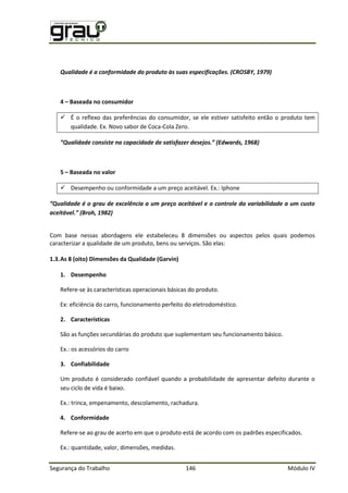 Segurança do Trabalho 146 Módulo IV
Qualidade é a conformidade do produto às suas especificações. (CROSBY, 1979)
4 – Baseada no consumidor
 É o reflexo das preferências do consumidor, se ele estiver satisfeito então o produto tem
qualidade. Ex. Novo sabor de Coca-Cola Zero.
5 – Baseada no valor
 Desempenho ou conformidade a um preço aceitável. Ex.: Iphone
é g x ê m preço aceitável e o controle da variabilidade a um custo
áv B h 2
Com base nessas abordagens ele estabeleceu 8 dimensões ou aspectos pelos quais podemos
caracterizar a qualidade de um produto, bens ou serviços. São elas:
1.3.As 8 (oito) Dimensões da Qualidade (Garvin)
1. Desempenho
Refere-se às características operacionais básicas do produto.
Ex: eficiência do carro, funcionamento perfeito do eletrodoméstico.
2. Características
São as funções secundárias do produto que suplementam seu funcionamento básico.
Ex.: os acessórios do carro
3. Confiabilidade
Um produto é considerado confiável quando a probabilidade de apresentar defeito durante o
seu ciclo de vida é baixo.
Ex.: trinca, empenamento, descolamento, rachadura.
4. Conformidade
Refere-se ao grau de acerto em que o produto está de acordo com os padrões especificados.
Ex.: quantidade, valor, dimensões, medidas.
 