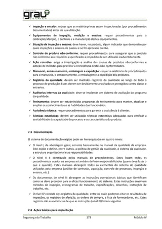 Segurança do Trabalho 173 Módulo IV
 Inspeção e ensaios: requer que as matéria-primas sejam inspecionadas (por procedimentos
documentados) antes de sua utilização.
 Equipamentos de inspeção, medição e ensaios: requer procedimentos para a
calibração/aferição, o controle e a manutenção destes equipamentos.
 Situação da inspeção e ensaios: deve haver, no produto, algum indicador que demonstre por
quais inspeções e ensaios ele passou e se foi aprovado ou não.
 Controle de produto não-conforme: requer procedimentos para assegurar que o produto
não conforme aos requisitos especificados é impedido de ser utilizado inadvertidamente.
 Ação corretiva: exige a investigação e análise das causas de produtos não-conformes e
adoção de medidas para prevenir a reincidência destas não-conformidades.
 Manuseio, armazenamento, embalagem e expedição: requer a existência de procedimentos
para o manuseio, o armazenamento, a embalagem e a expedição dos produtos.
 Registros da qualidade: devem ser mantidos registros da qualidade ao longo de todo o
processo de produção. Estes devem ser devidamente arquivados e protegidos contra danos e
extravios.
 Auditorias internas da qualidade: deve-se implantar um sistema de avaliação do programa
da qualidade.
 Treinamento: devem ser estabelecidos programas de treinamento para manter, atualizar e
ampliar os conhecimentos e as habilidades dos funcionários.
 Assistência técnica: requer procedimentos para garantir a assistência à clientes.
 Técnicas estatísticas: devem ser utilizadas técnicas estatísticas adequadas para verificar a
aceitabilidade da capacidade do processo e as características do produto.
7.3 Documentação
O sistema de documentação exigido pode ser hierarquizado em quatro níveis:
 O nível I, de abordagem geral, consiste basicamente no manual da qualidade da empresa.
Este expõe e define, entre outros, a política de gestão da qualidade, o sistema da qualidade,
a estrutura organizacional e as responsabilidades.
 O nível II é constituído pelos manuais de procedimentos. Estes listam todos os
procedimentos usados na empresa e também definem responsabilidades (quem deve fazer o
que e quando). Estes manuais abrangem todos os elementos do sistema de qualidade
utilizados pela empresa (análise de contratos, aquisição, controle de processos, inspeção e
ensaios, etc.).
 Os documentos de nível III abrangem as instruções operacionais básicas que identificam
como se deve proceder para o eficaz funcionamento do sistema. Estas instruções envolvem
métodos de inspeção, cronogramas de trabalho, especificações, desenhos, instruções de
trabalho, etc.
 O nível IV consiste nos registros da qualidade, entre os quais podemos citar os resultados de
inspeções, os registros de aferição, as ordens de compra, a lista de fornecedores, etc. Estes
registros são as evidências de que as instruções (nível III) foram seguidas.
7.4 Ações básicas para implantação
 
