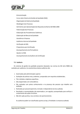 Segurança do Trabalho 174 Módulo IV
-Conscientização
-Curso sobre Sistema de Gestão da Qualidade (SGQ)
-Organização do Sistema da Qualidade
-Modelagem dos Processos
-Seminários para Apresentação dos Requisitos da Norma ISO 9001:2000
-Padronização dos Processos
-Elaboração dos Procedimentos Sistêmicos
-Elaboração do Manual da Qualidade
-Assistência à Empresa
-Auditorias Internas da Qualidade
-Verificação do SGQ
-Preparativos para Certificação
-Acompanhamento da Pré-Auditoria
-Ajustes no SGQ
-Acompanhamento da Auditoria de Certificação
7.5 Auditoria
Os sistemas de gestão da qualidade propostos (baseados nas normas da ISO série 9000) são
avaliados por auditorias. As características destas auditorias são:
 Autorizadas pela administração superior.
 Avaliações de práticas reais, evidentes, comparadas com requisitos estabelecidos.
 Têm métodos e objetivos específicos.
 São programadas com antecedência.
 São realizadas com prévio conhecimento e na presença das pessoas cujo trabalho será
auditado;
 Realizadas por pessoal experiente, treinado e independente da área auditada.
 Resultados e recomendações são examinados e, em seguida, acompanhados para verificar o
cumprimento das ações corretivas.
 Não têm ação punitiva, mas corretiva e de aprimoramento.
As auditorias podem ser classificadas quanto ao tipo, à finalidade e à empresa auditada.
 