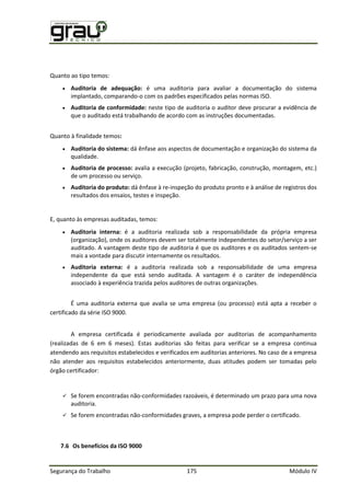 Segurança do Trabalho 175 Módulo IV
Quanto ao tipo temos:
 Auditoria de adequação: é uma auditoria para avaliar a documentação do sistema
implantado, comparando-o com os padrões especificados pelas normas ISO.
 Auditoria de conformidade: neste tipo de auditoria o auditor deve procurar a evidência de
que o auditado está trabalhando de acordo com as instruções documentadas.
Quanto à finalidade temos:
 Auditoria do sistema: dá ênfase aos aspectos de documentação e organização do sistema da
qualidade.
 Auditoria de processo: avalia a execução (projeto, fabricação, construção, montagem, etc.)
de um processo ou serviço.
 Auditoria do produto: dá ênfase à re-inspeção do produto pronto e à análise de registros dos
resultados dos ensaios, testes e inspeção.
E, quanto às empresas auditadas, temos:
 Auditoria interna: é a auditoria realizada sob a responsabilidade da própria empresa
(organização), onde os auditores devem ser totalmente independentes do setor/serviço a ser
auditado. A vantagem deste tipo de auditoria é que os auditores e os auditados sentem-se
mais a vontade para discutir internamente os resultados.
 Auditoria externa: é a auditoria realizada sob a responsabilidade de uma empresa
independente da que está sendo auditada. A vantagem é o caráter de independência
associado à experiência trazida pelos auditores de outras organizações.
É uma auditoria externa que avalia se uma empresa (ou processo) está apta a receber o
certificado da série ISO 9000.
A empresa certificada é periodicamente avaliada por auditorias de acompanhamento
(realizadas de 6 em 6 meses). Estas auditorias são feitas para verificar se a empresa continua
atendendo aos requisitos estabelecidos e verificados em auditorias anteriores. No caso de a empresa
não atender aos requisitos estabelecidos anteriormente, duas atitudes podem ser tomadas pelo
órgão certificador:
 Se forem encontradas não-conformidades razoáveis, é determinado um prazo para uma nova
auditoria.
 Se forem encontradas não-conformidades graves, a empresa pode perder o certificado.
7.6 Os benefícios da ISO 9000
 