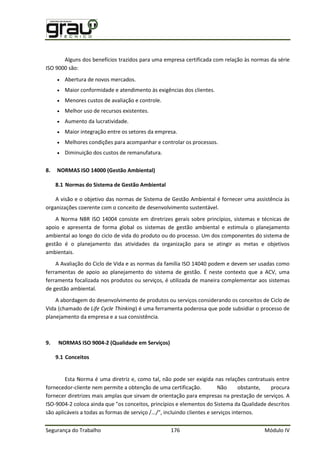 Segurança do Trabalho 176 Módulo IV
Alguns dos benefícios trazidos para uma empresa certificada com relação às normas da série
ISO 9000 são:
 Abertura de novos mercados.
 Maior conformidade e atendimento às exigências dos clientes.
 Menores custos de avaliação e controle.
 Melhor uso de recursos existentes.
 Aumento da lucratividade.
 Maior integração entre os setores da empresa.
 Melhores condições para acompanhar e controlar os processos.
 Diminuição dos custos de remanufatura.
8. NORMAS ISO 14000 (Gestão Ambiental)
8.1 Normas do Sistema de Gestão Ambiental
A visão e o objetivo das normas de Sistema de Gestão Ambiental é fornecer uma assistência às
organizações coerente com o conceito de desenvolvimento sustentável.
A Norma NBR ISO 14004 consiste em diretrizes gerais sobre princípios, sistemas e técnicas de
apoio e apresenta de forma global os sistemas de gestão ambiental e estimula o planejamento
ambiental ao longo do ciclo de vida do produto ou do processo. Um dos componentes do sistema de
gestão é o planejamento das atividades da organização para se atingir as metas e objetivos
ambientais.
A Avaliação do Ciclo de Vida e as normas da família ISO 14040 podem e devem ser usadas como
ferramentas de apoio ao planejamento do sistema de gestão. É neste contexto que a ACV, uma
ferramenta focalizada nos produtos ou serviços, é utilizada de maneira complementar aos sistemas
de gestão ambiental.
A abordagem do desenvolvimento de produtos ou serviços considerando os conceitos de Ciclo de
Vida (chamado de Life Cycle Thinking) é uma ferramenta poderosa que pode subsidiar o processo de
planejamento da empresa e a sua consistência.
9. NORMAS ISO 9004-2 (Qualidade em Serviços)
9.1 Conceitos
Esta Norma é uma diretriz e, como tal, não pode ser exigida nas relações contratuais entre
fornecedor-cliente nem permite a obtenção de uma certificação. Não obstante, procura
fornecer diretrizes mais amplas que sirvam de orientação para empresas na prestação de serviços. A
ISO-9004-2 coloca ainda que "os conceitos, princípios e elementos do Sistema da Qualidade descritos
são aplicáveis a todas as formas de serviço /.../", incluindo clientes e serviços internos.
 