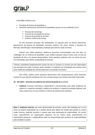Segurança do Trabalho 177 Módulo IV
A ISO-9004-2 divide-se em:
 Princípios do Sistema da Qualidade, e
 Elementos operacionais do Sistema da Qualidade, que por sua vez subdivide-se em:
 Processo de marketing;
 Processo de concepção do serviço;
 Processo de provisão de serviços;
 Análise e melhoria do serviço.
Os três processos principais são desdobrados na segunda parte da Norma (Elementos
Operacionais do Sistema da Qualidade), incluindo subitens, tais como: Análise e Pesquisa de
Mercado, Identificação e Rastreabilidade, Avaliação pelo Cliente e Ação Corretiva.
Embora com textos genéricos, podem-se encontrar recomendações que são úteis na
modelagem de um Sistema da Qualidade e que, embora pareçam óbvias (muita coisa na área da
Qualidade de fato o é), passam despercebidas. Como exemplo, podemos citar um trecho do item
6.3.3 (Avaliação, pelo Cliente, da Qualidade do Serviço):
“Clientes insatisfeitos freqüentemente cessam de usar ou comprar os serviços sem dar informações
que permitam que ações corretivas sejam tomadas. A confiança nas reclamações dos clientes como
uma medida da satisfação dos clientes pode levar a conclusões incorretas.”
Com efeito, embora várias pesquisas demonstrem este comportamento, várias empresas
insistem em que não têm problemas com seus serviços porque seus clientes não estão reclamando.
10. ISO 19011 – diretrizes de auditorias de sistema de gestão de qualidade
 Auditoria: Processo sistemático, independente e documentado, para obter evidências de
auditoria e respectiva avaliação. Auditoria de auditoria e respectiva avaliação objetiva, com
vista a determinar em que medida os critérios da auditoria são satisfeitos.
Nota 1: Auditorias internas: por vezes denominadas de primeira parte, são realizadas por ou em
nome da própria organização (ou a pedido desta) para efeitos da revisão pela gestão ou outras
razões internas, podendo constituir o suporte para auto declaração de conformidade. Em muitos
casos, especialmente em organizações pequenas, há em muitos casos, especialmente em
organizações pequenas, a independência pode ser demonstrada pela ausência de responsabilidade
pela atividade a auditar.
 