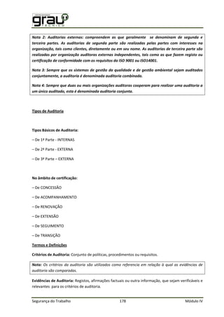 Segurança do Trabalho 178 Módulo IV
Nota 2: Auditorias externas: compreendem as que geralmente se denominam de segunda e
terceira partes. As auditorias de segunda parte são realizadas pelas partes com interesses na
organização, tais como clientes, diretamente ou em seu nome. As auditorias de terceira parte são
realizadas por organização auditoras externas independentes, tais como as que fazem registo ou
certificação de conformidade com os requisitos da ISO 9001 ou ISO14001.
Nota 3: Sempre que os sistemas de gestão da qualidade e de gestão ambiental sejam auditados
conjuntamente, a auditoria é denominada auditoria combinada.
Nota 4: Sempre que duas ou mais organizações auditoras cooperam para realizar uma auditoria a
um único auditado, esta é denominada auditoria conjunta.
Tipos de Auditoria
Tipos Básicos de Auditoria:
– De 1ª Parte - INTERNAS
– De 2ª Parte - EXTERNA
– De 3ª Parte – EXTERNA
No âmbito de certificação:
– De CONCESSÃO
– De ACOMPANHAMENTO
– De RENOVAÇÃO
– De EXTENSÃO
– De SEGUIMENTO
– De TRANSIÇÃO
Termos e Definições
Critérios de Auditoria: Conjunto de políticas, procedimentos ou requisitos.
Nota: Os critérios da auditoria são utilizados como referencia em relação à qual as evidências de
auditoria são comparadas.
Evidências de Auditoria: Registos, afirmações factuais ou outra informação, que sejam verificáveis e
relevantes para os critérios de auditoria.
 