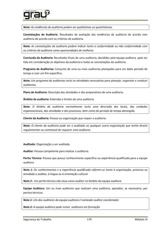 Segurança do Trabalho 179 Módulo IV
Nota: As evidências de auditoria podem ser qualitativas ou quantitativas.
Constatações de Auditoria: Resultados da avaliação das evidências de auditoria de acordo com
auditoria de acordo com os critérios de auditoria.
Nota: As constatações da auditoria podem indicar tanto a conformidade ou não conformidade com
os critérios da auditoria como oportunidades de melhoria.
Conclusão da Auditoria: Resultados finais de uma auditoria, decididos pela equipa auditora, após ter
tido em consideração os objetivos da auditoria e todas as constatações da auditoria.
Programa de Auditorias: Conjunto de uma ou mais auditorias planejadas para um dado período de
tempo e com um fim específico.
Nota: Um programa de auditorias inclui as atividades necessárias para planejar, organizar e conduzir
auditorias.
Plano de Auditoria: Descrição das atividades e dos preparativos de uma auditoria.
Âmbito da auditoria: Extensão e limites de uma auditoria.
Nota: O âmbito da auditoria normalmente inclui uma descrição dos locais, das unidades
organizacionais, das atividades e dos processos, bem como do período de tempo abrangido.
Cliente da Auditoria: Pessoa ou organização que requer a auditoria.
Nota: O cliente da auditoria pode ser o auditado ou qualquer outra organização que tenha direito
regulamentar ou contratual de requerer uma auditoria.
Auditado: Organização a ser auditada.
Auditor: Pessoa competente para realizar a auditoria.
Perito Técnico: Pessoa que possui conhecimento específico ou experiência qualificada para a equipe
auditora.
Nota 1: Os conhecimentos e a experiência qualificada referem-se tanto à organização, processo ou
atividade a auditar, à língua ou à orientação cultural
Nota 2 : Um perito técnico não atua como auditor no âmbito da equipa auditora
Equipe Auditora: Um ou mais auditores que realizam uma auditoria, apoiados, se necessário, por
peritos técnicos.
Nota 1: Um dos auditores da equipa auditora é nomeado auditor coordenador
Nota 2: A equipa auditora pode incluir auditores em formação
 
