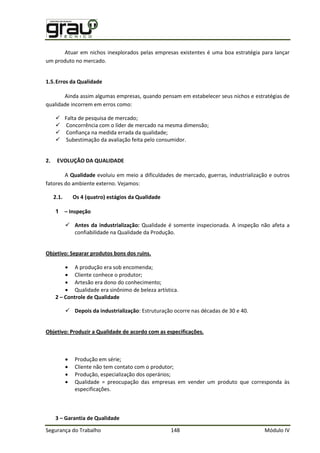 Segurança do Trabalho 148 Módulo IV
Atuar em nichos inexplorados pelas empresas existentes é uma boa estratégia para lançar
um produto no mercado.
1.5.Erros da Qualidade
Ainda assim algumas empresas, quando pensam em estabelecer seus nichos e estratégias de
qualidade incorrem em erros como:
 Falta de pesquisa de mercado;
 Concorrência com o líder de mercado na mesma dimensão;
 Confiança na medida errada da qualidade;
 Subestimação da avaliação feita pelo consumidor.
2. EVOLUÇÃO DA QUALIDADE
A Qualidade evoluiu em meio a dificuldades de mercado, guerras, industrialização e outros
fatores do ambiente externo. Vejamos:
2.1. Os 4 (quatro) estágios da Qualidade
1 – Inspeção
 Antes da industrialização: Qualidade é somente inspecionada. A inspeção não afeta a
confiabilidade na Qualidade da Produção.
Objetivo: Separar produtos bons dos ruins.
 A produção era sob encomenda;
 Cliente conhece o produtor;
 Artesão era dono do conhecimento;
 Qualidade era sinônimo de beleza artística.
2 – Controle de Qualidade
 Depois da industrialização: Estruturação ocorre nas décadas de 30 e 40.
Objetivo: Produzir a Qualidade de acordo com as especificações.
 Produção em série;
 Cliente não tem contato com o produtor;
 Produção, especialização dos operários;
 Qualidade = preocupação das empresas em vender um produto que corresponda às
especificações.
3 – Garantia de Qualidade
 