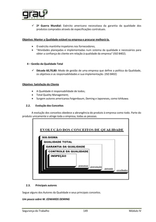 Segurança do Trabalho 149 Módulo IV
 2ª Guerra Mundial: Exército americano necessitava da garantia da qualidade dos
produtos comprados através de especificações contratuais.
Objetivo: Manter a Qualidade estável na empresa e procurar melhorá-la.
 O exército mantinha inspetores nos fornecedores;
 “Atividades planejadas e implementadas num sistema da qualidade e necessários para
obter a confiança do cliente em relação à qualidade da empresa" (ISO 8402).
4 – Gestão da Qualidade Total
 Década 60,70,80: odo de gestão de uma empresa que define a pol tica da ualidade,
os objetivos e as responsabilidades e sua implementação.
Objetivo: Satisfação do Cliente
 A Qualidade é responsabilidade de todos;
 Total Quality Management;
 Surgem autores americanos Feigenbaum, Deming e Japoneses, como Ishikawa.
2.2. Evolução dos Conceitos
A evolução dos conceitos obedece a abrangência do produto à empresa como todo. Parte do
produto unicamente e atinge toda a empresa, todas as pessoas.
2.3. Principais autores
Segue alguns dos Autores da Qualidade e seus principais conceitos.
Um pouco sobre W. EDWARDS DEMING
 