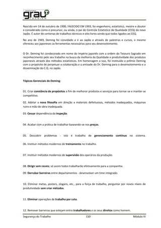 Segurança do Trabalho 150 Módulo IV
Nascido em 14 de outubro de 1900, FALECIDO EM 1993, foi engenheiro, estatístico, mestre e doutor
e considerado como o precursor, ou ainda, o pai do Controle Estatístico de Qualidade (CEQ) do novo
Japão. É autor de centenas de trabalhos técnicos e oito livros sendo que todos ligados ao CEQ.
No ano de 1949, Deming foi convidado a ir ao Japão e através de palestras e cursos, o mesmo
ofereceu aos japoneses as ferramentas necessárias para seu desenvolvimento.
O Dr. Deming foi condecorado em nome do Império japonês com a ordem do Tesouro Sagrado em
reconhecimento pelo seu trabalho na busca da melhoria da Qualidade e produtividade dos produtos
japoneses através dos métodos estatísticos. Em homenagem a isso, foi instituído o prêmio Deming
com o propósito de perpetuar a colaboração e a amizade do Dr. Deming para o desenvolvimento e a
disseminação do C.Q. no Japão.
Tópicos Gerenciais de Deming:
01. Criar constância de propósitos a fim de melhorar produtos e serviços para tornar-se e manter-se
competitivo.
02. Adotar a nova filosofia em direção a materiais defeituosos, métodos inadequados, máquinas
ruins e mão de obra inadequada.
03. Cessar dependência da inspeção.
04. Acabar com a prática de trabalhar baseando-se nos preços.
05. Descobrir problemas - isto é trabalho de gerenciamento contínuo no sistema.
06. Instituir métodos modernos de treinamento no trabalho.
07. Instituir métodos modernos de supervisão dos operários da produção.
08. Dirigir sem receio; só assim todos trabalharão efetivamente para a companhia.
09. Derrubar barreiras entre departamentos - desenvolver um time integrado.
10. Eliminar metas, posters, slogans, etc., para a força de trabalho, perguntar por novos níveis de
produtividade sem criar métodos.
11. Eliminar operações de trabalho por cota.
12. Remover barreiras que estejam entre trabalhadores e os seus direitos como homem.
 