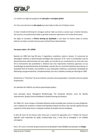 Segurança do Trabalho 151 Módulo IV
13. Instituir um vigoroso programa de educação e reciclagem global.
14. Criar uma estrutura na alta cúpula que atue todos os dias nos 13 tópicos acima.
A maior virtude de Deming foi conseguir praticar toda sua teoria, e provar que a mesma funciona,
isto ocorreu, em praticamente todas as grandes empresas Japonesas e em muitas Americanas.
No Japão se concebeu o Prêmio Deming da Qualidade e com base no mesmo todos os outros
prêmios em todo o mundo inclusive aqui no Brasil foram desenvolvidos.
Um pouco sobre J. M. JURAN
Nascido em 1905 tem hoje 98 anos. É engenheiro, estatístico, mestre e doutor. É o precursor da
abordagem sistêmica à administração estratégica das empresas. O Dr. Juran é considerado o pai do
desenvolvimento administrativo do novo Japão, em virtude do seu envolvimento no início dos anos
50 no treinamento dos presidentes e diretores das mais importantes indústrias japonesas na sua
metodologia de aperfeiçoamento da Qualidade, visando não só o Controle Estatístico do processo e a
Qualidade final do Produto, mas também as suas implicações sistêmicas, envolvendo a Qualidade do
Marketing e do gerenciamento. Complementando com isto o trabalho iniciado por Deming em 1949.
Atualmente, é "Chairman" do Juran Institute, atuando como pesquisador e consultor junto às cúpulas
empresariais.
Em setembro de 1994 foi sua última apresentação pública.
Suas principais obras: Managerial Breakthrough, The Corporate Director, Juran On Quality
Improvement, Quality Control Handbook e Quality Planning and Analysis.
Em 1983 o Dr. Juran rompeu a Ortodoxia Maoísta sendo convidado para orientar os novos dirigentes,
com o objetivo de revitalizar a Indústria da República Popular da China, fato este tão significante que
o governo chinês determinou a tradução imediata do Quality Control Handbook.
A obra de Juran foi de imenso valor tanto que o mesmo foi agraciado com a "Ordem do Tesouro
Sagrado" pelo imperador do Japão, condecoração esta, a mais alta já outorgada a um cidadão
estrangeiro.
Para J. M. Juran o conceito de gerenciamento da Qualidade Total (CWQM) está baseado na trilogia:
 