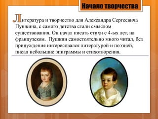 Начало творчества
итература и творчество для Александра Сергеевича
Пушкина, с самого детства стали смыслом
существования. Он начал писать стихи с 4-ых лет, на
французском. Пушкин самостоятельно много читал, без
принуждения интересовался литературой и поэзией,
писал небольшие эпиграммы и стихотворения.
 