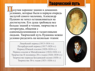 Творческий путь
олучив хорошие знания в домашних
условиях, которые были в первую очередь
заслугой самого мальчика, Александр
Пушкин не хотел останавливаться на
достигнутом. Его душа требовала все
больше знаний и чтения, творчества и
литературы, общения с
единомышленниками и талантливыми
людьми. Творческий путь Пушкина можно
условно разделить на несколько этапов:
Лицейский период (1813-1816 гг.)
Петербургский период (1817-1820 гг.)
Период Южной ссылки (1820-1824 гг.)
Период ссылки в Михайловское (1824-1826 гг.)
Творчество II половины 20-х годов (1826-1830 гг.)
Творчество периода Болдинской осени (1830 г.)
Творчество 30-х годов (1831-1836 гг.)
 