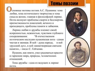 Темы поэзии
сновные мотивы поэзии А.С. Пушкина: тема
любви, тема поэтического творчества и тема
смысла жизни, главная в философской лирике.
Поэта волнуют проблемы смерти и бессмертия,
преемственности поколений, вечного и
преходящего, проблемы памяти и забвения.
Лирика любви и дружбы пленяет своей
искренностью, нежностью, чувством глубокого
сопереживания: “В отечественном
поэтическом наследии пушкинская нота - самая
чистая и звонкая. В ней - душа народа, в ней
«русский дух», в ней «животворящая святыня
памяти», - писал С. Гейченко.
Пушкин, как никто, умел радоваться красоте
и гармонии мира, природы, человеческих
отношений.
Тема дружбы - одна из ведущих в лирике
поэта.
 