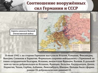Соотношение вооружённых
сил Германии и СССР
В июне 1941 г. на стороне Германии выступили Италия, Румыния, Финляндия,
Венгрия, Словакия и Хорватия. Формально сохраняя нейтралитет, с Германией ак-
тивно сотрудничали Болгария, Испания, вишистская Франция, Япония. В дальней-
шем из числа добровольцев из Испании, Франции, Бельгии, Нидерландов, Дании,
Норвегии, Чехии, Сербии, Албании, Люксембурга, Швеции, Польши было сформи-
ровано 26 добровольческих дивизий СС.
Европа накануне Великой
Отечественной войны
 