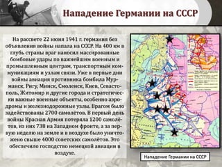 Нападение Германии на СССР
На рассвете 22 июня 1941 г. германия без
объявления войны напала на СССР. На 400 км в
глубь страны враг наносил массированные
бомбовые удары по важнейшим военным и
промышленным центрам, транспортным ком-
муникациям и узлам связи. Уже в первые дни
войны авиация противника бомбила Мур-
манск, Ригу, Минск, Смоленск, Киев, Севасто-
поль, Житомир и другие города и стратегичес-
ки важные военные объекты, особенно аэро-
дромы и железнодорожные узлы. Врагом было
задействованы 2700 самолётов. В первый день
войны Красная Армия потеряла 1200 самолё-
тов, из них 738 на Западном фронте, а за пер-
вую неделю на земле и в воздухе было уничто-
жено свыше 4000 советских самолётов. Это
обеспечило господство немецкой авиации в
воздухе.
Нападение Германии на СССР
 