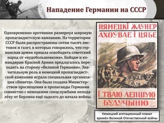 Нападение Германии на СССР
Одновременно противник развернул широкую
пропагандистскую кампанию. На территории
СССР были распространены сотни тысяч лис-
товок и газет, в которых говорилось, что гер-
манская армия пришла освободить советский
народ от «иудобольшевизма». Бойцам и ко-
мандирам Красной Армии предлагалось пере-
ходить на сторону «Великой Германии». Зна-
чительную роль в немецкой пропагандист-
ской кампании играла специальная организа-
ция «Винета». Она была создана Министер-
ством просвещения и пропаганды Германии
совместно с немецкими спецслужбами непода-
лёку от Берлина ещё задолго до начала войны.
Немецкий агитационный плакат
времён Великой Отечественной войны
 