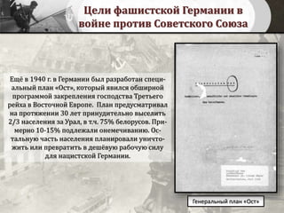 Цели фашистской Германии в
войне против Советского Союза
Генеральный план «Ост»
Ещё в 1940 г. в Германии был разработан специ-
альный план «Ост», который явился обширной
программой закрепления господства Третьего
рейха в Восточной Европе. План предусматривал
на протяжении 30 лет принудительно выселить
2/3 населения за Урал, в т.ч. 75% белорусов. При-
мерно 10-15% подлежали онемечиванию. Ос-
тальную часть населения планировали уничто-
жить или превратить в дешёвую рабочую силу
для нацистской Германии.
 