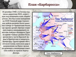 План «Барбаросса»
План «Барбаросса»
18 декабря 1940 г. А.Гитлер под-
писал директиву №21, извест-
ную под названием план «Барба-
росса». Это был план нападения
на СССР. Главный удар германс-
кие войска должны были нанес-
ти к северу от Припятских болот,
где группе армий «Центр» стави-
лась задача ликвидировать со-
ветские войска в Беларуси. Груп-
па армий «Север» должна была
разгромить части Красной Ар-
мии в Прибалтике и захватить
Ленинград. Группа армий «Юг»,
согласно плану, наносила удар в
направлении на Киев с целью
ок-ружения и ликвидации совет-
ских войск на правом берегу
Днепра.
 