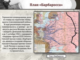 План «Барбаросса»
План «Барбаросса»
Германское командование дела-
ло ставку на стратегию «блиц-
крига» («молниеносной войны».
В ходе реализации операции
планировалось: в центре – до 15
августа достичь Москвы, на юге
– овладеть Донецким бассейном,
а до 1 октября 1941 г. завершить
операцию против СССР. Оконча-
тельной целью плана «Барбарос-
са» являлось создание оборони-
тельного барьера против «азиат-
ской России» и выход к зиме
1941 г. на рубеж Астрахань-Вол-
га-Архангельск.
 