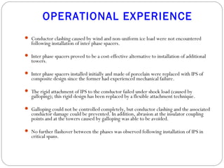 OPERATIONAL EXPERIENCE
 Conductor clashing caused by wind and non-uniform ice load were not encountered
following installation of inter phase spacers.
 Inter phase spacers proved to be a cost-effective alternative to installation of additional
towers.
 
 Inter phase spacers installed initially and made of porcelain were replaced with IPS of
composite design since the former had experienced mechanical failure.
 The rigid attachment of IPS to the conductor failed under shock load (caused by
galloping); this rigid design has been replaced by a flexible attachment technique.
 Galloping could not be controlled completely, but conductor clashing and the associated
conductor damage could be prevented. In addition, abrasion at the insulator coupling
points and at the towers caused by galloping was able to be avoided.
 
 No further flashover between the phases was observed following installation of IPS in
critical spans.
 