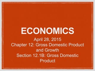 ECONOMICS
April 28, 2015
Chapter 12: Gross Domestic Product
and Growth
Section 12.1B: Gross Domestic
Product
 