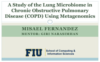 MISAEL FERNANDEZ
MENTOR: GIRI NARASIMHAN
A Study of the Lung Microbiome in
Chronic Obstructive Pulmonary
Disease (COPD) Using Metagenomics
 