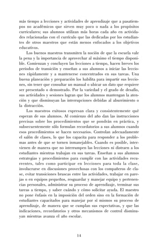 14
más tiempo a lecciones y actividades de aprendizaje que a pasatiem-
pos no académicos que sirven muy poco o nada a los propósitos
curriculares; sus alumnos utilizan más horas cada año en activida-
des relacionadas con el currículo que las dedicadas por los estudian-
tes de otros maestros que están menos enfocados a los objetivos
educativos.
Los buenos maestros transmiten la noción de que la escuela vale
la pena y la importancia de aprovechar al máximo el tiempo disponi-
ble. Comienzan y concluyen las lecciones a tiempo, hacen breves los
periodos de transición y enseñan a sus alumnos a iniciar las leccio-
nes rápidamente y a mantenerse concentrados en sus tareas. Una
buena planeación y preparación los habilita para impartir sus leccio-
nes, sin tener que consultar un manual o ubicar un dato que requiere
ser presentado o demostrado. Por la variedad y el grado de desafío,
sus actividades y sesiones logran que los alumnos mantengan la aten-
ción y que disminuyan las interrupciones debidas al aburrimiento o
la distracción.
Los maestros exitosos expresan clara y consistentemente qué
esperan de sus alumnos. Al comienzo del año dan las instrucciones
precisas sobre los procedimientos que se pondrán en práctica, y
subsecuentemente sólo formulan recordatorios a sus alumnos cuando
esos procedimientos se hacen necesarios. Controlan adecuadamente
el salón de clases, lo que los capacita para responder a los proble-
mas antes de que se tornen inmanejables. Cuando es posible, inter-
vienen de manera que no interrumpen las lecciones ni distraen a los
estudiantes mientras trabajan en sus tareas. Enseñan a sus alumnos
estrategias y procedimientos para cumplir con las actividades recu-
rrentes, tales como participar en lecciones para toda la clase,
involucrarse en discusiones provechosas con los compañeros de cla-
se, evitar transiciones bruscas entre las actividades, trabajar en pare-
jas o en equipos pequeños, resguardar y manejar equipo y pertenen-
cias personales, administrar su proceso de aprendizaje, terminar sus
tareas a tiempo, y saber cuándo y cómo solicitar ayuda. El maestro
no pone énfasis en la imposición del orden sino en la formación de
estudiantes capacitados para manejar por sí mismos su proceso de
aprendizaje, de manera que se cumplan sus expectativas, y que las
indicaciones, recordatorios y otros mecanismos de control disminu-
yan mientras avanza el año escolar.
 