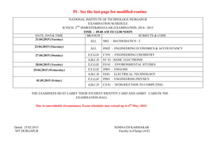 Pl . See the last page for modified routine
NATIONAL INSTITUTE OF TECHNOLOGY DURGAPUR
EXAMINATION SCHEDULE
B.TECH. 2ND
SEMESTER(REGULAR) EXAMINATION, 2014 - 2015
TIME : 09.00 AM TO 12.00 NOON
DATE, DAY& TIME BRANCH SUBJECTS & CODE
21.04.2015 (Tuesday)
ALL M02 : MATHEMATICS - 2
23.04.2015 (Thursday)
ALL HS02 : ENGINEERING ECONOMICS & ACCOUNTANCY
27.04.2015 (Monday) E,F,G,H CY01 : ENGINEERING CHEMISTRY
A,B,C,D EC 01 : BASIC ELECTRONIS
28.04.2015 (Tuesday) E,F,G,H ES 01 : ENVIRONMENTAL STUDIES
29.04.2015 (Wednesday) E,F,G,H HS01 : ENGLISH
A,B,C,D EE01 : ELECTRICAL TECHNOLOGY
01.05.2015 (Friday) E,F,G,H PH01 : ENGINEERING PHYSICS
A,B,C,D CS 01 : INTRODUCTION TO COMPUTING
THE EXAMINEES MUST CARRY THEIR STUDENT IDENTITY CARD AND ADMIT CARD IN THE
EXAMINATION HALL
Due to unavoidable circumstance, Exam schedules may extend up to 6th
May, 2015.
Dated: 25.02.2015 SOMNATH KARMAKAR
NIT DURGAPUR Faculty in-Charge (A/E)
 