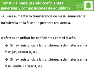 → Para aumentar la transferencia de masa, aumentar la
turbulencia en la fase que presenta resistencia.
A efectos de utilizar los coeficientes para el diseño,
→ Si hay resistencia a la transferencia de materia en la
fase gas, utilizar Ky o ky
→ Si hay resistencia a la transferencia de materia en la
fase líquida, utilizar Kx o kx
Transf. de masa usando coeficientes
generales y composiciones de equilibrio
 