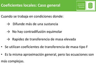 Cuando se trabaja en condiciones donde:
→ Difunde más de una sustancia
→ No hay contradifusión equimolar
→ Rapidez de transferencia de masa elevada
• Se utilizan coeficientes de transferencia de masa tipo F
• Es la misma aproximación general, pero las ecuaciones son
más complejas.
Coeficientes locales: Caso general
 