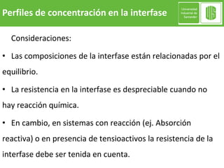 Perfiles de concentración en la interfase
Consideraciones:
• Las composiciones de la interfase están relacionadas por el
equilibrio.
• La resistencia en la interfase es despreciable cuando no
hay reacción química.
• En cambio, en sistemas con reacción (ej. Absorción
reactiva) o en presencia de tensioactivos la resistencia de la
interfase debe ser tenida en cuenta.
 