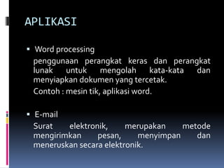 APLIKASI
 Word processing
penggunaan perangkat keras dan perangkat
lunak untuk mengolah kata-kata dan
menyiapkan dokumen yang tercetak.
Contoh : mesin tik, aplikasi word.
 E-mail
Surat elektronik, merupakan metode
mengirimkan pesan, menyimpan dan
meneruskan secara elektronik.
 