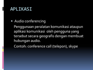 APLIKASI
 Audio conferencing
Penggunaan peralatan komunikasi ataupun
aplikasi komunikasi oleh pengguna yang
tersebut secara geografis dengan membuat
hubungan audio.
Contoh: conference call (telepon), skype
 