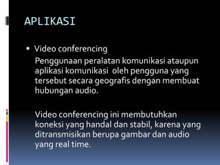 APLIKASI
 Video conferencing
Penggunaan peralatan komunikasi ataupun
aplikasi komunikasi oleh pengguna yang
tersebut secara geografis dengan membuat
hubungan audio.
Video conferencing ini membutuhkan
koneksi yang handal dan stabil, karena yang
ditransmisikan berupa gambar dan audio
yang real time.
 
