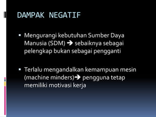 DAMPAK NEGATIF
 Mengurangi kebutuhan Sumber Daya
Manusia (SDM)  sebaiknya sebagai
pelengkap bukan sebagai pengganti
 Terlalu mengandalkan kemampuan mesin
(machine minders) pengguna tetap
memiliki motivasi kerja
 