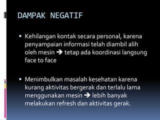 DAMPAK NEGATIF
 Kehilangan kontak secara personal, karena
penyampaian informasi telah diambil alih
oleh mesin  tetap ada koordinasi langsung
face to face
 Menimbulkan masalah kesehatan karena
kurang aktivitas bergerak dan terlalu lama
menggunakan mesin  lebih banyak
melakukan refresh dan aktivitas gerak.
 