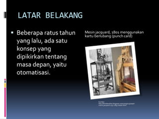 LATAR BELAKANG
 Beberapa ratus tahun
yang lalu, ada satu
konsep yang
dipikirkan tentang
masa depan, yaitu
otomatisasi.
Sumber:
http://thinktextiles.blogspot.com/2009/01/joseph-
marie-jacquard-1752-1834-tokoh.html
Mesin jacquard, 1801 menggunakan
kartu berlubang (punch card)
 