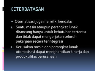 KETERBATASAN
 Otomatisasi juga memiliki kendala:
1. Suatu mesin ataupun perangkat lunak
dirancang hanya untuk kebutuhan tertentu
dan tidak dapat mengerjakan seluruh
pekerjaan secara terintegrasi
2. Kerusakan mesin dan perangkat lunak
otomatisasi dapat menghentikan kinerja dan
produktifitas perusahaan
 