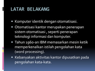 LATAR BELAKANG
 Komputer identik dengan otomatisasi.
 Otomatisasi kantor merupakan penerapan
sistem otomatisasi , seperti penerapan
teknologi informasi dan komputer.
 Tahun 1960-an IBM memasarkan mesin ketik
memperkenalkan istilah pengolahan kata
(word processing).
 Kebanyakan aktivitas kantor dipusatkan pada
pengolahan kata-kata.
 