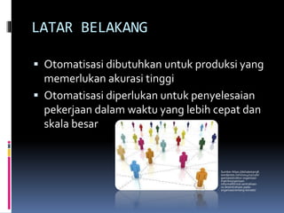 LATAR BELAKANG
 Otomatisasi dibutuhkan untuk produksi yang
memerlukan akurasi tinggi
 Otomatisasi diperlukan untuk penyelesaian
pekerjaan dalam waktu yang lebih cepat dan
skala besar
Sumber:https://delialestari38.
wordpress.com/2014/11/11/or
ganisasistruktur-organisasi-
matriksorganisasi-
informalformal-sentralisasi-
vs-desentralisasi-pada-
organisasirentang-kendali/
 