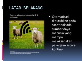 LATAR BELAKANG
 Otomatisasi
dibutuhkan pada
saat tidak ada
sumber daya
manusia yang
mampu
melaksanakan
pekerjaan secara
kontinuSUMBER:
http://news.okezone.com/read/2015/02/13/18/1105365/ketika-
domba-menjadi-pemancar-wifi-di-pedesaan
Domba sebagai pemancar Wi-fi di
pedesaan
 