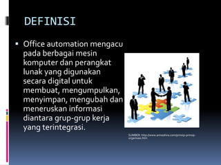DEFINISI
 Office automation mengacu
pada berbagai mesin
komputer dan perangkat
lunak yang digunakan
secara digital untuk
membuat, mengumpulkan,
menyimpan, mengubah dan
meneruskan informasi
diantara grup-grup kerja
yang terintegrasi.
SUMBER: http://www.anneahira.com/prinsip-prinsip-
organisasi.htm
 