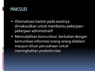 MAKSUD
 Otomatisasi kantor pada awalnya
dimaksudkan untuk membantu pekerjaan-
pekerjaan administratif
 Memudahkan komunikasi berkaitan dengan
komunikasi informasi orang-orang didalam
maupun diluar perusahaan untuk
meningkatkan produktivitas
 