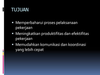 TUJUAN
 Memperbaharui proses pelaksanaan
pekerjaan
 Meningkatkan produktifitas dan efektifitas
pekerjaan
 Memudahkan komunikasi dan koordinasi
yang lebih cepat
 